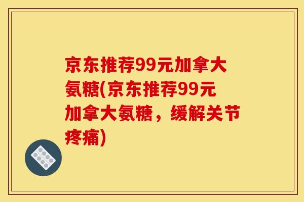 京东推荐99元加拿大氨糖(京东推荐99元加拿大氨糖，缓解关节疼痛)