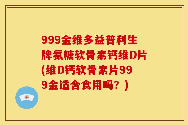 999金维多益普利生牌氨糖软骨素钙维D片(维D钙软骨素片999金适合食用吗？)