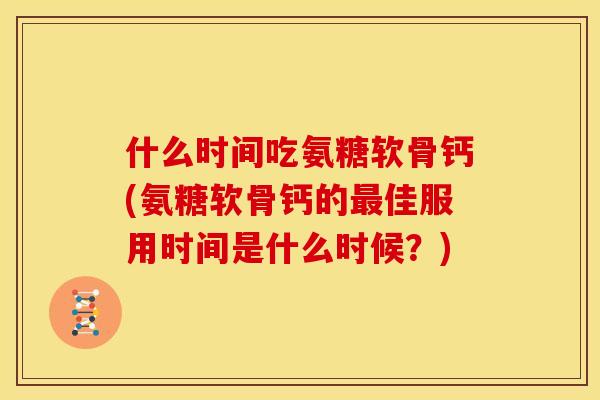 什么时间吃氨糖软骨钙(氨糖软骨钙的最佳服用时间是什么时候？)