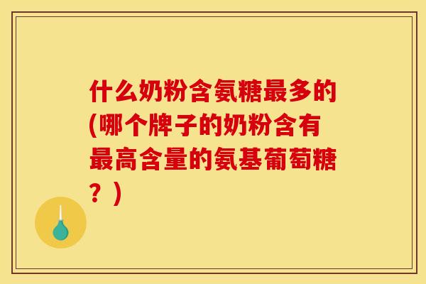 什么奶粉含氨糖最多的(哪个牌子的奶粉含有最高含量的氨基葡萄糖？)