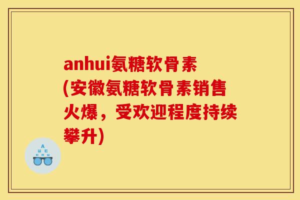 anhui氨糖软骨素(安徽氨糖软骨素销售火爆，受欢迎程度持续攀升)
