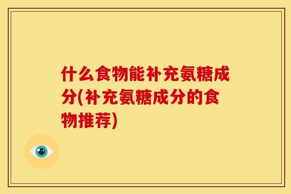 什么食物能补充氨糖成分(补充氨糖成分的食物推荐)