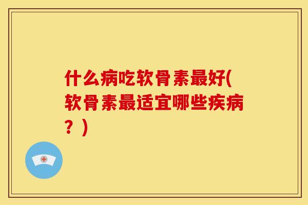 什么病吃软骨素最好(软骨素最适宜哪些疾病？)