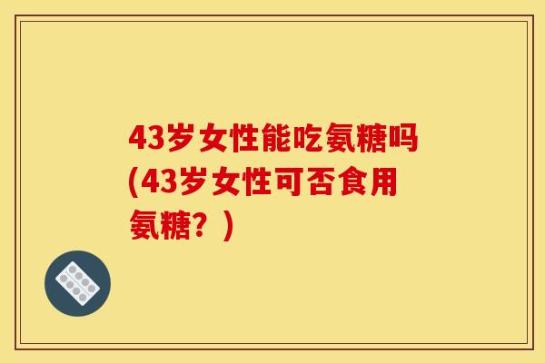 43岁女性能吃氨糖吗(43岁女性可否食用氨糖?)-第1张图片-关节骑士 43岁女性能吃氨糖吗(43岁女性可否食用氨糖?)-第1张图片-关节骑士