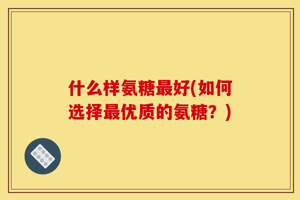 什么样氨糖最好(如何选择最优质的氨糖？)