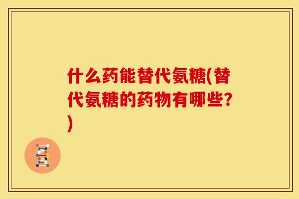 什么药能替代氨糖(替代氨糖的药物有哪些？)
