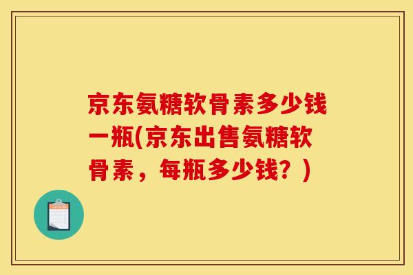 京东氨糖软骨素多少钱一瓶(京东出售氨糖软骨素，每瓶多少钱？)
