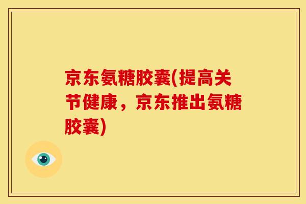 京东氨糖胶囊(提高关节健康，京东推出氨糖胶囊)