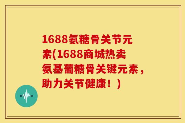 1688氨糖骨关节元素(1688商城热卖氨基葡糖骨关键元素，助力关节健康！)