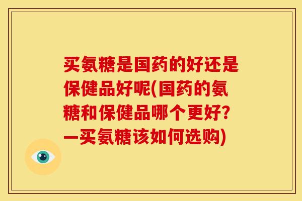 买氨糖是国药的好还是保健品好呢(国药的氨糖和保健品哪个更好？—买氨糖该如何选购)