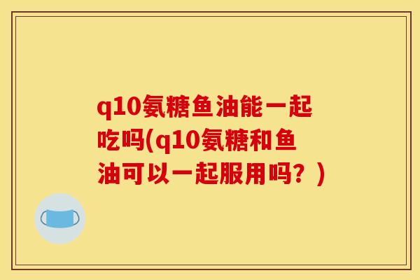 q10氨糖鱼油能一起吃吗(q10氨糖和鱼油可以一起服用吗？)
