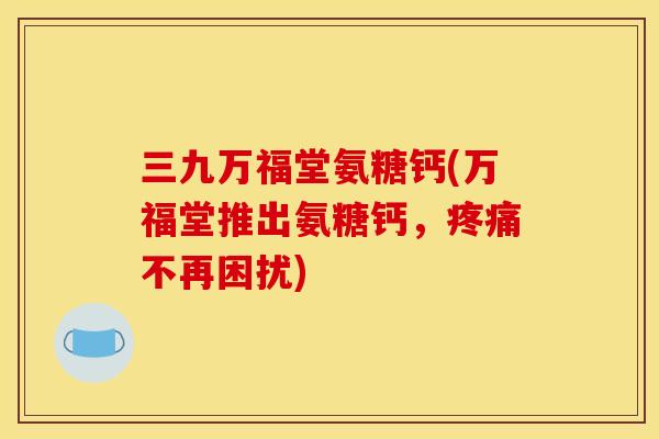 三九万福堂氨糖钙(万福堂推出氨糖钙，疼痛不再困扰)