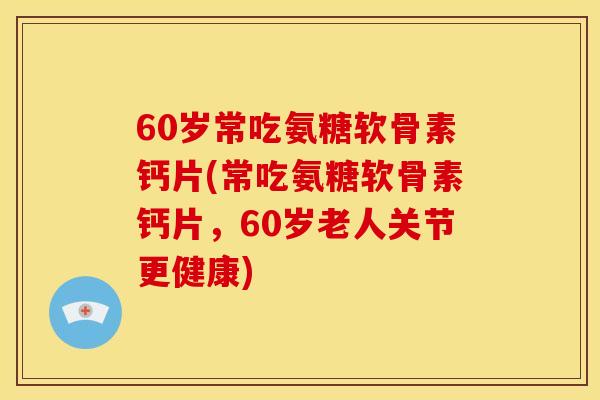 60岁常吃氨糖软骨素钙片(常吃氨糖软骨素钙片，60岁老人关节更健康)