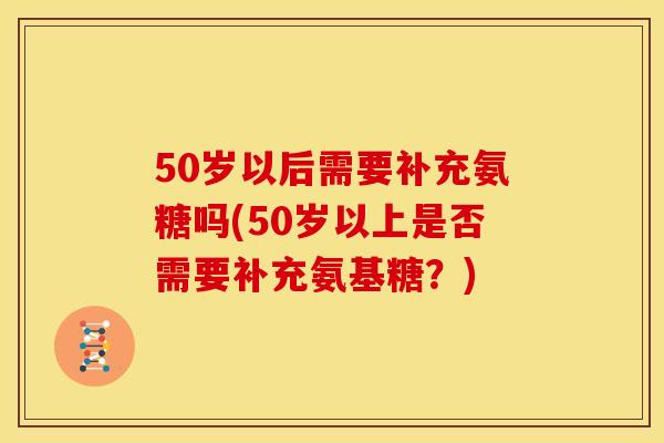 50岁以后需要补充氨糖吗(50岁以上是否需要补充氨基糖？)