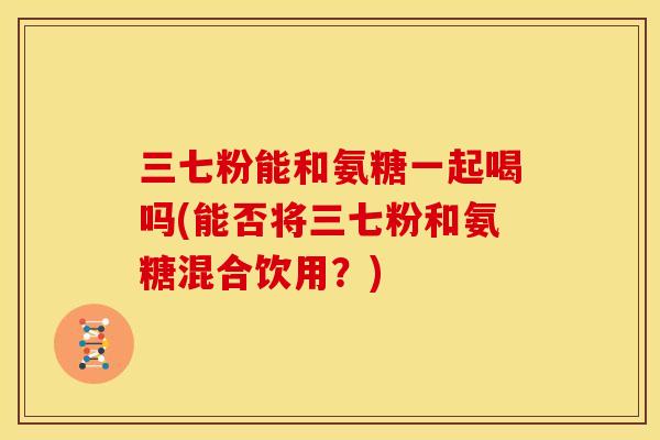 三七粉能和氨糖一起喝吗(能否将三七粉和氨糖混合饮用？)