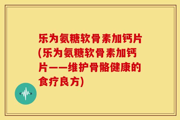 乐为氨糖软骨素加钙片(乐为氨糖软骨素加钙片——维护骨骼健康的食疗良方)-第1张图片-关节骑士