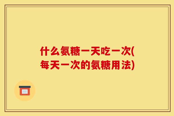 什么氨糖一天吃一次(每天一次的氨糖用法)