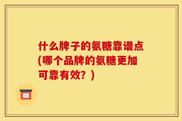 什么牌子的氨糖靠谱点(哪个品牌的氨糖更加可靠有效？)