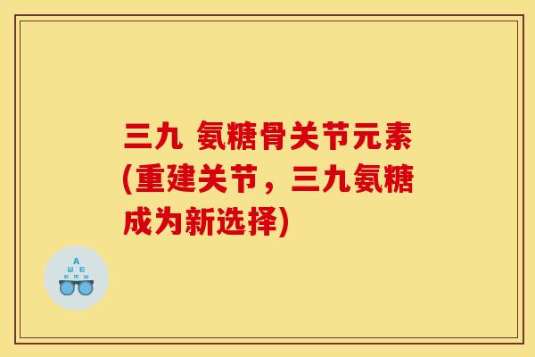 三九 氨糖骨关节元素(重建关节,三九氨糖成为新选择)-第1张图片-关节骑士 三九 氨糖骨关节元素(重建关节,三九氨糖成为新选择)-第1张图片-关节骑士