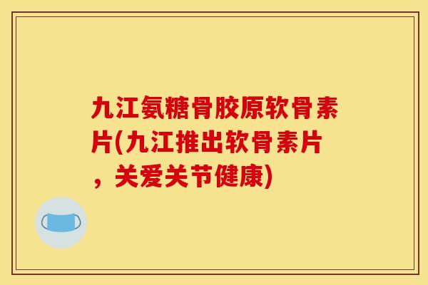 九江氨糖骨胶原软骨素片(九江推出软骨素片，关爱关节健康)