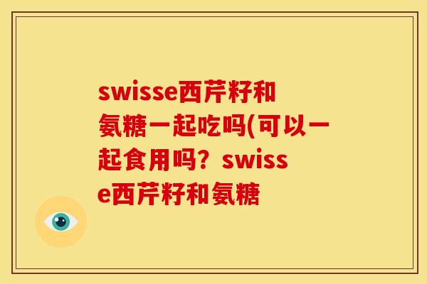swisse西芹籽和氨糖一起吃吗(可以一起食用吗？swisse西芹籽和氨糖-第1张图片-关节骑士