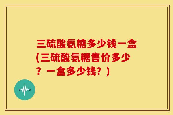 三硫酸氨糖多少钱一盒(三硫酸氨糖售价多少?一盒多少钱?)-第1张图片-关节骑士 三硫酸氨糖多少钱一盒(三硫酸氨糖售价多少?一盒多少钱?)-第1张图片-关节骑士