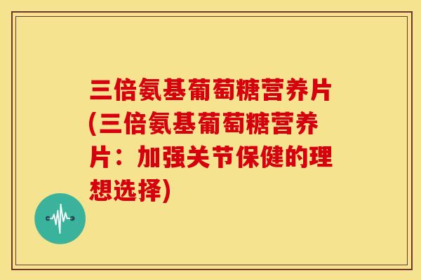 三倍氨基葡萄糖营养片(三倍氨基葡萄糖营养片：加强关节保健的理想选择)