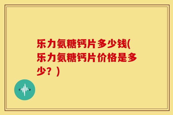 乐力氨糖钙片多少钱(乐力氨糖钙片价格是多少？)