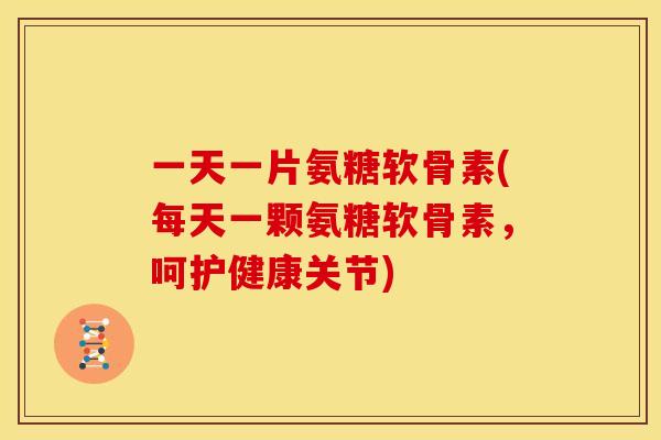 一天一片氨糖软骨素(每天一颗氨糖软骨素，呵护健康关节)