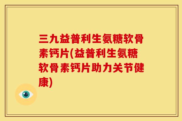 三九益普利生氨糖软骨素钙片(益普利生氨糖软骨素钙片助力关节健康)