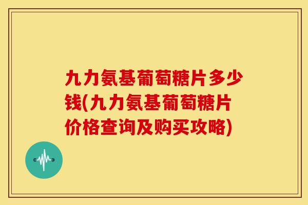 九力氨基葡萄糖片多少钱(九力氨基葡萄糖片价格查询及购买攻略)
