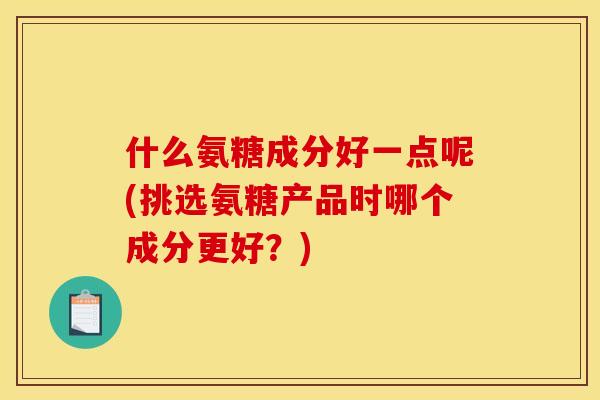 什么氨糖成分好一点呢(挑选氨糖产品时哪个成分更好？)