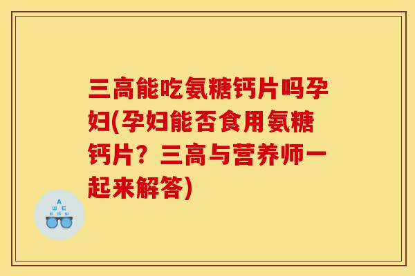 三高能吃氨糖钙片吗孕妇(孕妇能否食用氨糖钙片？三高与营养师一起来解答)