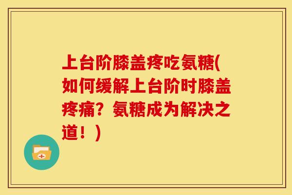 上台阶膝盖疼吃氨糖(如何缓解上台阶时膝盖疼痛？氨糖成为解决之道！)