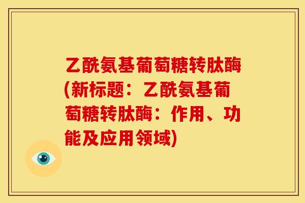 乙酰氨基葡萄糖转肽酶(新标题：乙酰氨基葡萄糖转肽酶：作用、功能及应用领域)