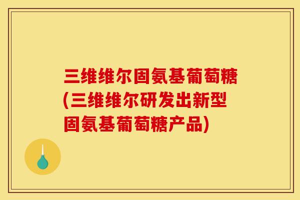 三维维尔固氨基葡萄糖(三维维尔研发出新型固氨基葡萄糖产品)