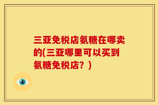 三亚免税店氨糖在哪卖的(三亚哪里可以买到氨糖免税店？)
