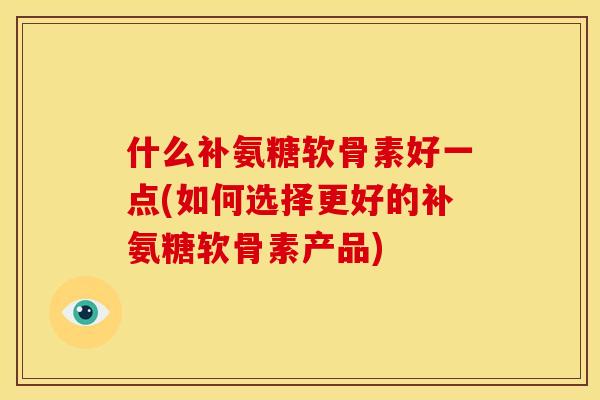 什么补氨糖软骨素好一点(如何选择更好的补氨糖软骨素产品)
