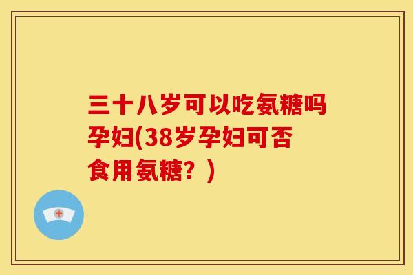 三十八岁可以吃氨糖吗孕妇(38岁孕妇可否食用氨糖？)