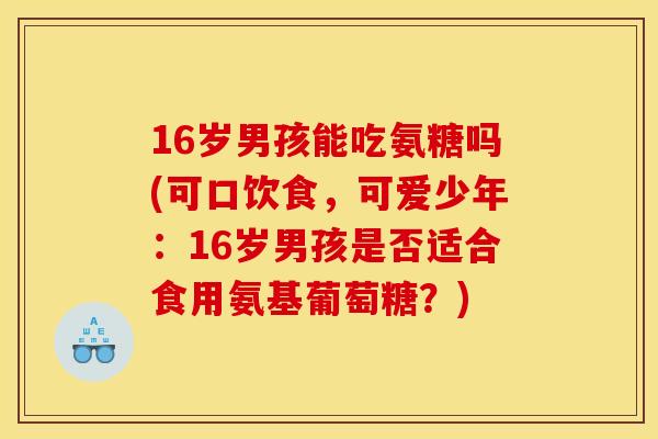 16岁男孩能吃氨糖吗(可口饮食,可爱少年:16岁男孩是否适合食用氨基葡萄糖?)-第1张图片-关节骑士 16岁男孩能吃氨糖吗(可口饮食,可爱少年:16岁男孩是否适合食用氨基葡萄糖?)-第1张图片-关节骑士