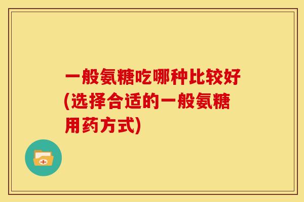 一般氨糖吃哪种比较好(选择合适的一般氨糖用药方式)
