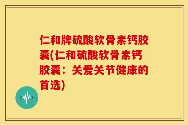 仁和牌硫酸软骨素钙胶囊(仁和硫酸软骨素钙胶囊：关爱关节健康的首选)-第1张图片-关节骑士