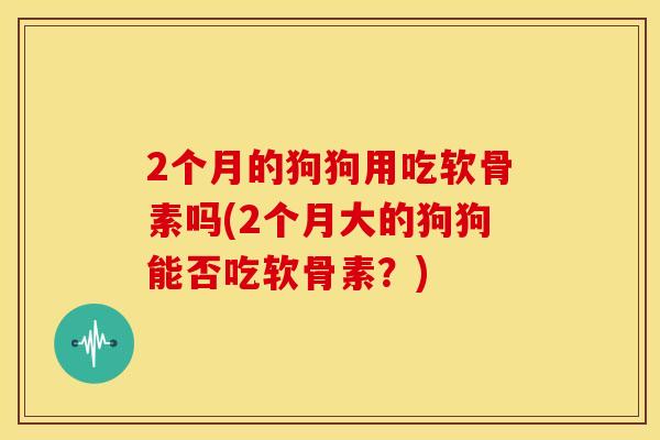 2个月的狗狗用吃软骨素吗(2个月大的狗狗能否吃软骨素？)-第1张图片-关节骑士