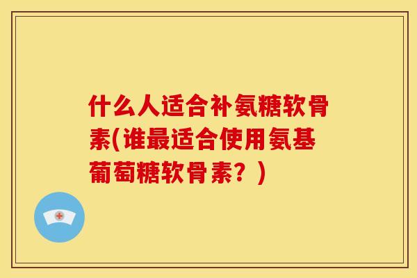 什么人适合补氨糖软骨素(谁最适合使用氨基葡萄糖软骨素？)