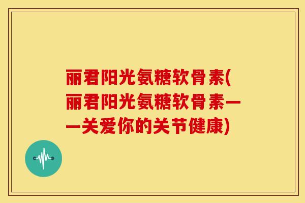 丽君阳光氨糖软骨素(丽君阳光氨糖软骨素——关爱你的关节健康)