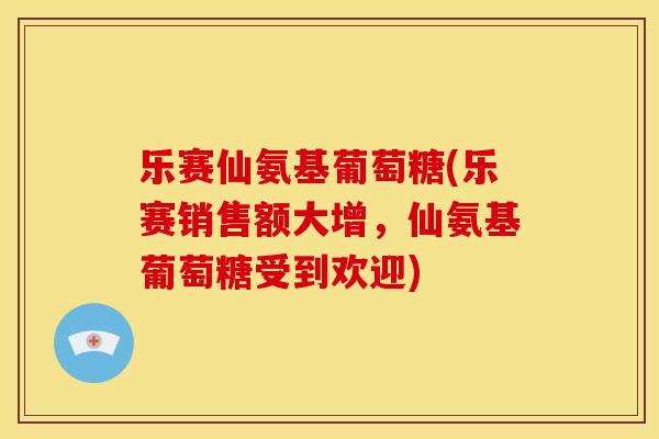 乐赛仙氨基葡萄糖(乐赛销售额大增，仙氨基葡萄糖受到欢迎)-第1张图片-关节骑士