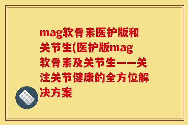 mag软骨素医护版和关节生(医护版mag软骨素及关节生——关注关节健康的全方位解决方案
