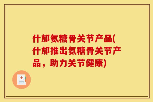 什邡氨糖骨关节产品(什邡推出氨糖骨关节产品，助力关节健康)