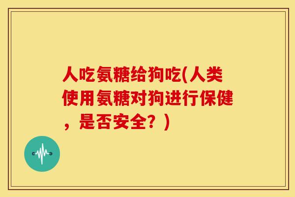 人吃氨糖给狗吃(人类使用氨糖对狗进行保健，是否安全？)