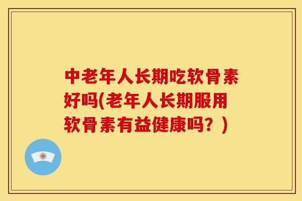 中老年人长期吃软骨素好吗(老年人长期服用软骨素有益健康吗？)